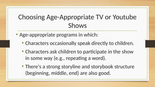 Choosing Age-Appropriate TV or Youtube
Shows
• Age-appropriate programs in which:
• Characters occasionally speak directly to children.
• Characters ask children to participate in the show
in some way (e.g., repeating a word).
• There's a strong storyline and storybook structure
(beginning, middle, end) are also good.
 