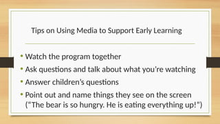 Tips on Using Media to Support Early Learning
• Watch the program together
• Ask questions and talk about what you’re watching
• Answer children’s questions
• Point out and name things they see on the screen
(“The bear is so hungry. He is eating everything up!”)
 