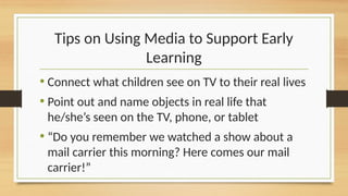 Tips on Using Media to Support Early
Learning
• Connect what children see on TV to their real lives
• Point out and name objects in real life that
he/she’s seen on the TV, phone, or tablet
• “Do you remember we watched a show about a
mail carrier this morning? Here comes our mail
carrier!”
 