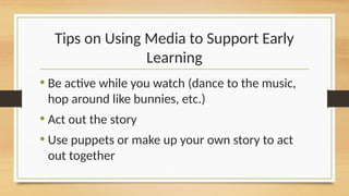 Tips on Using Media to Support Early
Learning
• Be active while you watch (dance to the music,
hop around like bunnies, etc.)
• Act out the story
• Use puppets or make up your own story to act
out together
 