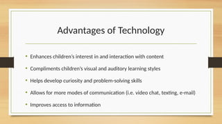 Advantages of Technology
• Enhances children’s interest in and interaction with content
• Compliments children’s visual and auditory learning styles
• Helps develop curiosity and problem-solving skills
• Allows for more modes of communication (i.e. video chat, texting, e-mail)
• Improves access to information
 