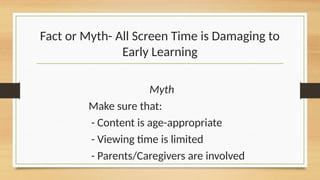 Myth
Make sure that:
- Content is age-appropriate
- Viewing time is limited
- Parents/Caregivers are involved
Fact or Myth- All Screen Time is Damaging to
Early Learning
 