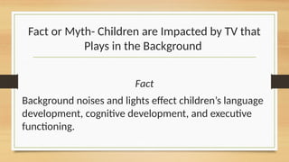 Fact or Myth- Children are Impacted by TV that
Plays in the Background
Fact
Background noises and lights effect children’s language
development, cognitive development, and executive
functioning.
 