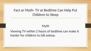 Fact or Myth- TV at Bedtime Can Help Put
Children to Sleep
Myth
Viewing TV within 2 hours of bedtime can make it
harder for children to fall asleep.
 
