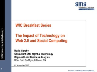 WIC Breakfast Series    The Impact of Technology on  Web 2.0 and Social Computing  Maria Murphy  Consultant SMS Mgmt & Technology Regional Lead Business Analysis MBA, Grad Dip Mgmt, B.Comm, RN 8 th  November 2007 