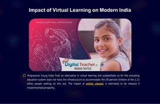 Impact of Virtual Learning on Modern India
Progressive Young India finds an alternative in virtual learning and substantially so for the prevailing
education system does not have the infrastructure to accommodate the 39 percent children of the 1.21
billion people walking on this soil. The impact of online classes is estimated to be massive if
implemented properly.
 