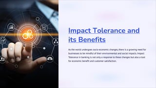 Impact Tolerance and
its Benefits
As the world undergoes socio-economic changes, there is a growing need for
businesses to be mindful of their environmental and social impacts. Impact
Tolerance in banking is not only a response to these changes but also a tool
for economic benefit and customer satisfaction.
 