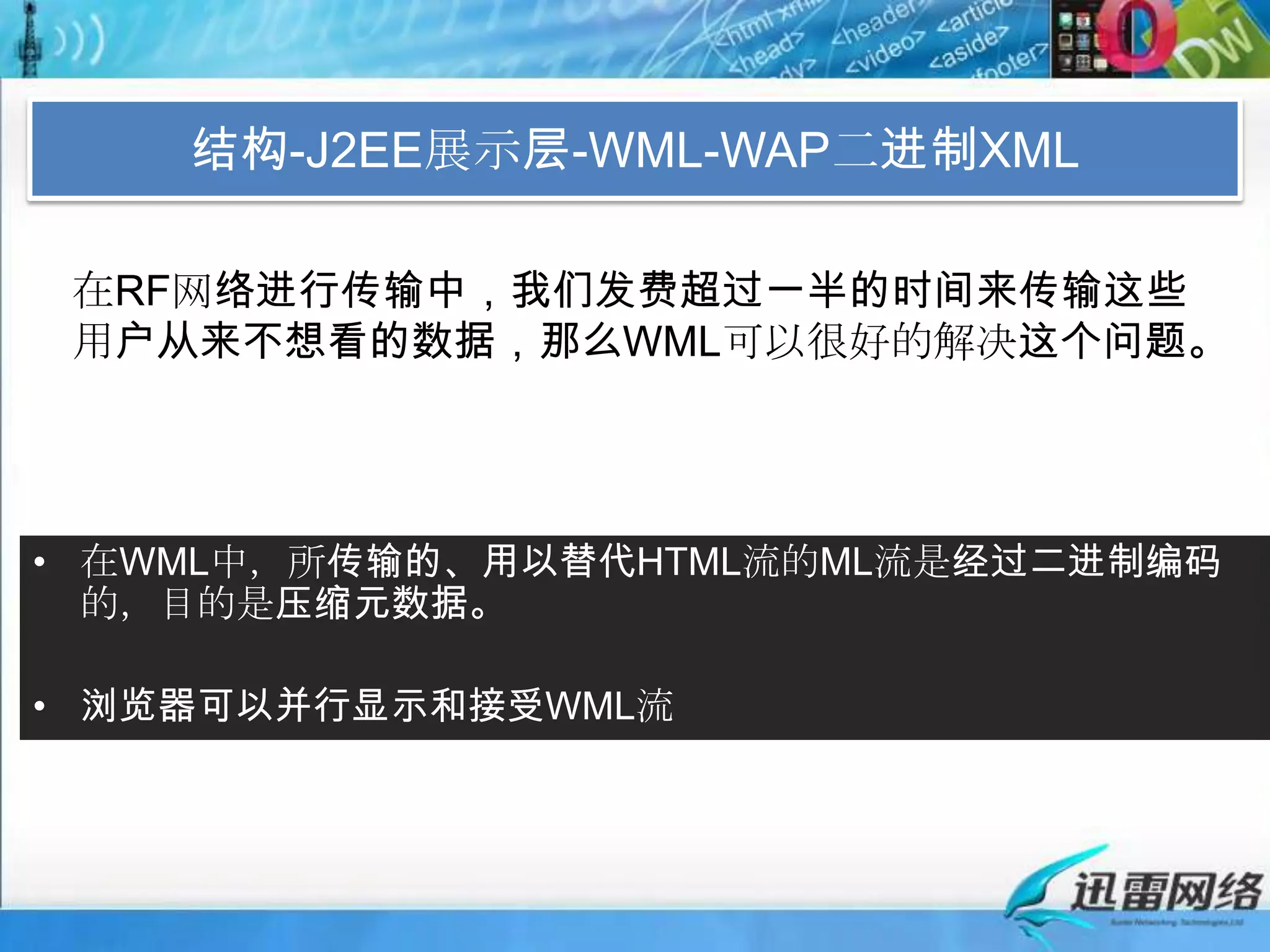结构-J2EE展示层-WML-WAP二进制XML在RF网络进行传输中，我们发费超过一半的时间来传输这些用户从来不想看的数据，那么WML可以很好的解决这个问题。在WML中，所传输的、用以替代HTML流的ML流是经过二进制编码的，目的是压缩元数据。浏览器可以并行显示和接受WML流