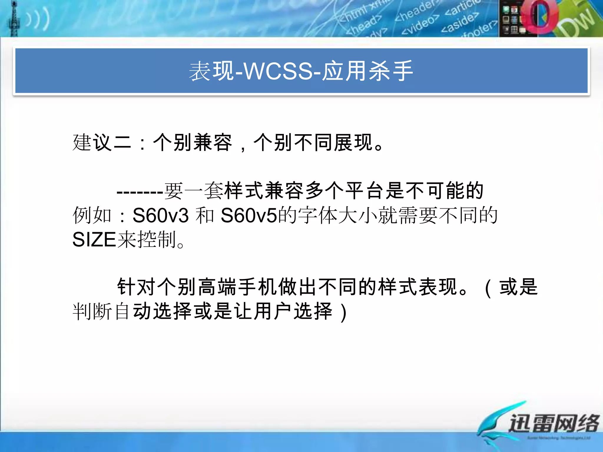 表现-WCSS-应用杀手建议二：个别兼容，个别不同展现。        -------要一套样式兼容多个平台是不可能的例如：S60v3 和 S60v5的字体大小就需要不同的SIZE来控制。        针对个别高端手机做出不同的样式表现。（或是判断自动选择或是让用户选择）
