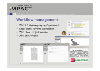 IMPACT is supported by the European Community under the FP7 ICT Work Programme. The project is coordinated by the National Library of the Netherlands.




Workflow management
       Web 2.0 style registry: myExperiment
       Local client: Taverna Workbench
       Web client: project website
       API: SOAP/REST
 