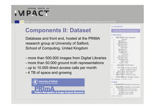 IMPACT is supported by the European Community under the FP7 ICT Work Programme. The project is coordinated by the National Library of the Netherlands.




Components II: Dataset
Database and front end, hosted at the PRIMA
research group at University of Salford,
School of Computing, United Kingdom

- more than 500.000 images from Digital Libraries
- more than 50.000 ground truth representations
- up to 10.000 direct access calls per month
- 4 TB of space and growing
 