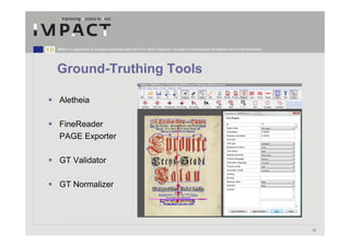 IMPACT is supported by the European Community under the FP7 ICT Work Programme. The project is coordinated by the National Library of the Netherlands.




Ground-Truthing Tools

 Aletheia

 FineReader
 PAGE Exporter

 GT Validator

 GT Normalizer




                                                                                                                                                         16
 