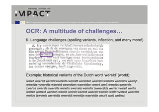 IMPACT is supported by the European Community under the FP7 ICT Work Programme. The project is coordinated by the National Library of the Netherlands.




OCR: A multitude of challenges…
II. Language challenges (spelling variants, inflection, and many more!)




Example: historical variants of the Dutch word ‘wereld’ (world):
werelt weerelt wereld weerelds wereldt werelden weereld werrelts waerelds weerlyt
wereldts vveerelts waereld weerelden waerelden weerlt werlt werelds sweerels
zwerlys swarels swerelts werelts swerrels weirelts tsweerelds werret vverelt werlts
werrelt worreld werlden wareld weirelt weireld waerelt werreld werld vvereld weerelts
werlde tswerels werreldts weereldt wereldje waereldje weurlt wald weëled
 