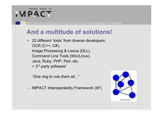 IMPACT is supported by the European Community under the FP7 ICT Work Programme. The project is coordinated by the National Library of the Netherlands.




And a multitude of solutions!
        22 different ‘tools’ from diverse developers:
        OCR (C++, C#),
        Image Processing & Lexica (DLL),
        Command Line Tools (Win/Linux),
        Java, Ruby, PHP, Perl, etc.
        + 3rd party software!

        “One ring to rule them all...”

→ IMPACT Interoperability Framework (IIF)
 