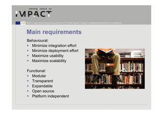 IMPACT is supported by the European Community under the FP7 ICT Work Programme. The project is coordinated by the National Library of the Netherlands.




Main requirements
Behavioural:
  Minimize integration effort
  Minimize deployment effort
  Maximize usability
  Maximize scalability

Functional:
  Modular
  Transparent
  Expandable
  Open source
  Platform independent
 