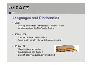IMPACT is supported by the European Community under the FP7 ICT Work Programme. The project is coordinated by the National Library of the Netherlands.




Languages and Dictionaries
 Goal:
  • Develop an interface so that external dictionaries can
    be integrated into the FineReader Engine


 2008 - 2009:
  • External Dictionary beta interface
  • Same quality as with internal dictionaries possible


 2010 - 2011:
  • Make interface work reliably
  • Teach partners how to use it
  • Support for any language, any time period

                                                                                                                                                          12
 