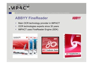 IMPACT is supported by the European Community under the FP7 ICT Work Programme. The project is coordinated by the National Library of the Netherlands.




ABBYY FineReader
        Main OCR technology provider in IMPACT
        OCR technologies experts since 30 years
        IMPACT uses FineReader Engine (SDK)
 