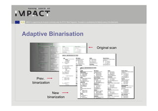 IMPACT is supported by the European Community under the FP7 ICT Work Programme. The project is coordinated by the National Library of the Netherlands.




Adaptive Binarisation

                                                                                                                    Original scan




              Prev.
           binarization


                                      New
                                   binarization
 