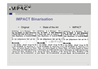 IMPACT is supported by the European Community under the FP7 ICT Work Programme. The project is coordinated by the National Library of the Netherlands.




IMPACT Binarisation

            Original                                                  State of the Art                                                             IMPACT




                                                                                                                                                            6
 