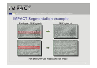 IMPACT is supported by the European Community under the FP7 ICT Work Programme. The project is coordinated by the National Library of the Netherlands.




IMPACT Segmentation example
         Pre-Impact FR Engine 9                                                                                   FR Engine 10




                                  Part of column was misclassified as image

                                                                                                                                                          8
 