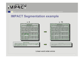 IMPACT is supported by the European Community under the FP7 ICT Work Programme. The project is coordinated by the National Library of the Netherlands.




IMPACT Segmentation example
                                        v. 9                                                                                              v. 10




                                                                   Linear word order errors
                                                                                                                                                          9
 