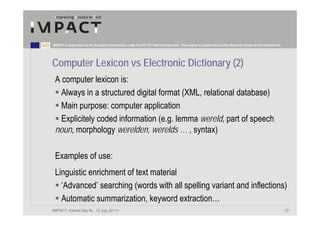 IMPACT is supported by the European Community under the FP7 ICT Work Programme. The project is coordinated by the National Library of the Netherlands.




Computer Lexicon vs Electronic Dictionary (2)
 A computer lexicon is:
   Always in a structured digital format (XML, relational database)
   Main purpose: computer application
   Explicitely coded information (e.g. lemma wereld, part of speech
 noun, morphology werelden, werelds … , syntax)

 Examples of use:
 Linguistic enrichment of text material
   ‘Advanced’ searching (words with all spelling variant and inflections)
   Automatic summarization, keyword extraction…
IMPACT <Demo Day BL, 12 July 2011>                                                                                                                       13
 
