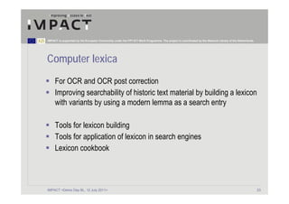 IMPACT is supported by the European Community under the FP7 ICT Work Programme. The project is coordinated by the National Library of the Netherlands.




Computer lexica
     For OCR and OCR post correction
     Improving searchability of historic text material by building a lexicon
     with variants by using a modern lemma as a search entry

     Tools for lexicon building
     Tools for application of lexicon in search engines
     Lexicon cookbook



IMPACT <Demo Day BL, 12 July 2011>                                                                                                                       23
 