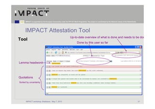 IMPACT is supported by the European Community under the FP7 ICT Work Programme. The project is coordinated by the National Library of the Netherlands.




      IMPACT Attestation Tool
                                                                  Up-to-date overview of what is done and needs to be don
Tool
                                                                           Done by this user so far




Lemma headword




Quotations
Sorted by uncertainty




      IMPACT workshop, Bratislava, May 7, 2010                                                                                                                 31
 
