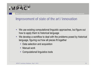 IMPACT is supported by the European Community under the FP7 ICT Work Programme. The project is coordinated by the National Library of the Netherlands.




Improvement of state of the art / innovation

      We use existing computational linguistic approaches, but figure out
      how to apply them to historical language
      We develop a workflow to deal with the problems posed by historical
      language, figuring out how all pieces fit together
         Data selection and acquisition
         Manual work
         Computational linguistics tools


IMPACT workshop, Bratislava, May 7, 2010                                                                                                                 35
 