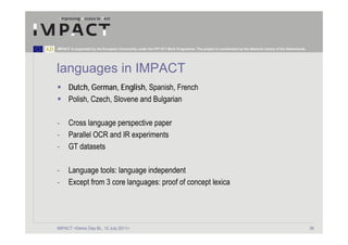 IMPACT is supported by the European Community under the FP7 ICT Work Programme. The project is coordinated by the National Library of the Netherlands.




languages in IMPACT
      Dutch, German, English, Spanish, French
      Polish, Czech, Slovene and Bulgarian

-     Cross language perspective paper
-     Parallel OCR and IR experiments
-     GT datasets

-     Language tools: language independent
-     Except from 3 core languages: proof of concept lexica




IMPACT <Demo Day BL, 12 July 2011>                                                                                                                       36
 