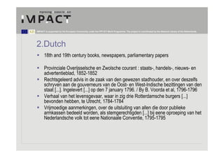 IMPACT is supported by the European Community under the FP7 ICT Work Programme. The project is coordinated by the National Library of the Netherlands.




2.Dutch
      18th and 19th century books, newspapers, parliamentary papers

      Provinciale Overĳsselsche en Zwolsche courant : staats-, handels-, nieuws- en
      advertentieblad, 1852-1852
      Rechtsgeleerd advis in de zaak van den gewezen stadhouder, en over deszelfs
      schryven aan de gouverneurs van de Oost- en West-Indische bezittingen van den
      staat [...]. Ingelevert [...] op den 7 january 1796. / By B. Voorda et al, 1796-1796
      Verhaal van het levensgevaar, waar in zig drie Rotterdamsche burgers [...]
      bevonden hebben, te Utrecht, 1784-1784
      Vrijmoedige aanmerkingen, over de uitsluiting van allen die door publieke
      armkassen bedeeld worden, als stemgerechtigden [...] bij eene oproeping van het
      Nederlandsche volk tot eene Nationaale Conventie, 1795-1795
 