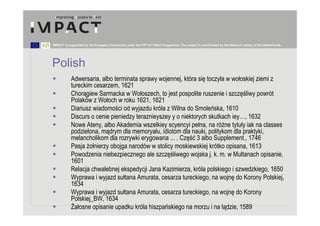 IMPACT is supported by the European Community under the FP7 ICT Work Programme. The project is coordinated by the National Library of the Netherlands.




Polish
           Adwersaria, albo terminata sprawy wojennej, która się toczyła w wołoskiej ziemi z
           tureckim cesarzem, 1621
           Chorągiew Sarmacka w Wołoszech, to jest pospolite ruszenie i szczęśliwy powrót
           Polaków z Wołoch w roku 1621, 1621
           Diariusz wiadomości od wyjazdu króla z Wilna do Smoleńska, 1610
           Discurs o cenie pieniedzy teraznieyszey y o niektorych skutkach iey…, 1632
           Nowe Ateny, albo Akademia wszelkiey scyencyi pełna, na różne tytuły iak na classes
           podzielona, mądrym dla memoryału, idiotom dla nauki, politykom dla praktyki,
           melancholikom dla rozrywki erygowana ... . Część 3 albo Supplement., 1746
           Pasja żołnierzy obojga narodów w stolicy moskiewskiej krótko opisana, 1613
           Powodzenia niebezpiecznego ale szczęśliwego wojska j. k. m. w Multanach opisanie,
           1601
           Relacja chwalebnej ekspedycji Jana Kazimierza, króla polskiego i szwedzkiego, 1650
           Wyprawa i wyjazd sułtana Amurata, cesarza tureckiego, na wojnę do Korony Polskiej,
           1634
           Wyprawa i wyjazd sułtana Amurata, cesarza tureckiego, na wojnę do Korony
           Polskiej_BW, 1634
           Żałosne opisanie upadku króla hiszpańskiego na morzu i na lądzie, 1589
 