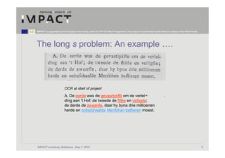 IMPACT is supported by the European Community under the FP7 ICT Work Programme. The project is coordinated by the National Library of the Netherlands.




The long s problem: An example ….




                         OCR at start of project
                         A. De eerde was de gevaarlykflti om de verlei¬                                               .
                         ding aan 't Hof; de tweede de ftillie en veiligde;
                         de derde de zwaarde, daar hy byna drie millioenen
                         harde en onbefchaafde Menfchen beftieren moest.




IMPACT workshop, Bratislava, May 7, 2010                                                                                                                 5
 