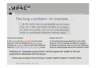 IMPACT is supported by the European Community under the FP7 ICT Work Programme. The project is coordinated by the National Library of the Netherlands.




            The long s problem: An example ….




OCR at start of project                                                              Results April 2010
A. De eerde was de gevaarlykflti om de verlei¬                                       A. De eerste was de gevaarlykste om de verlei-
ding aan 't Hof; de tweede de ftillie en veiligde;                                   ding aan 't Hof; de tweede de stilste en veiligste;
de derde de zwaarde, daar hy byna drie millioenen                                    de derde de zwaarste, daar hy byna drie millioenen
harde en onbefchaafde Menfchen beftieren moest.                                      harde en onbeschaafde Menschen bestieren moest.

   Workaround: “integrated postcorrection” tell the engine that “eerfte” is OK and
   postcorrect it afterwards with the lexicon.
       In this way we keep it from turning to “eerde” (earth) instead of “eerste” (first)

            IMPACT workshop, Bratislava, May 7, 2010                                                                                                                 7
 