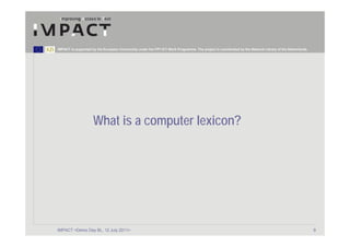 IMPACT is supported by the European Community under the FP7 ICT Work Programme. The project is coordinated by the National Library of the Netherlands.




                     What is a computer lexicon?




IMPACT <Demo Day BL, 12 July 2011>                                                                                                                       9
 