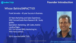Whose BehindIMPACT101
Frank Servedio - 45 year Success in Business.
20 Years Marketing and Sales Experience.
2002 formedCastle Rock Research BC. Study
guides.
Specialism: Marketing, QR Codes,Mobile
Landing Pages.
2011 he formed QRGLMarketing Inc.
With Hans Looman.
2019 LaunchedIMPACT101.
IMPACT101.IO/WINWITHJIM
 