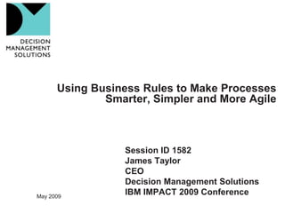 Using Business Rules to Make Processes
              Smarter, Simpler and More Agile



                  Session ID 1582
                  James Taylor
                  CEO
                  Decision Management Solutions
                  IBM IMPACT 2009 Conference
May 2009
 