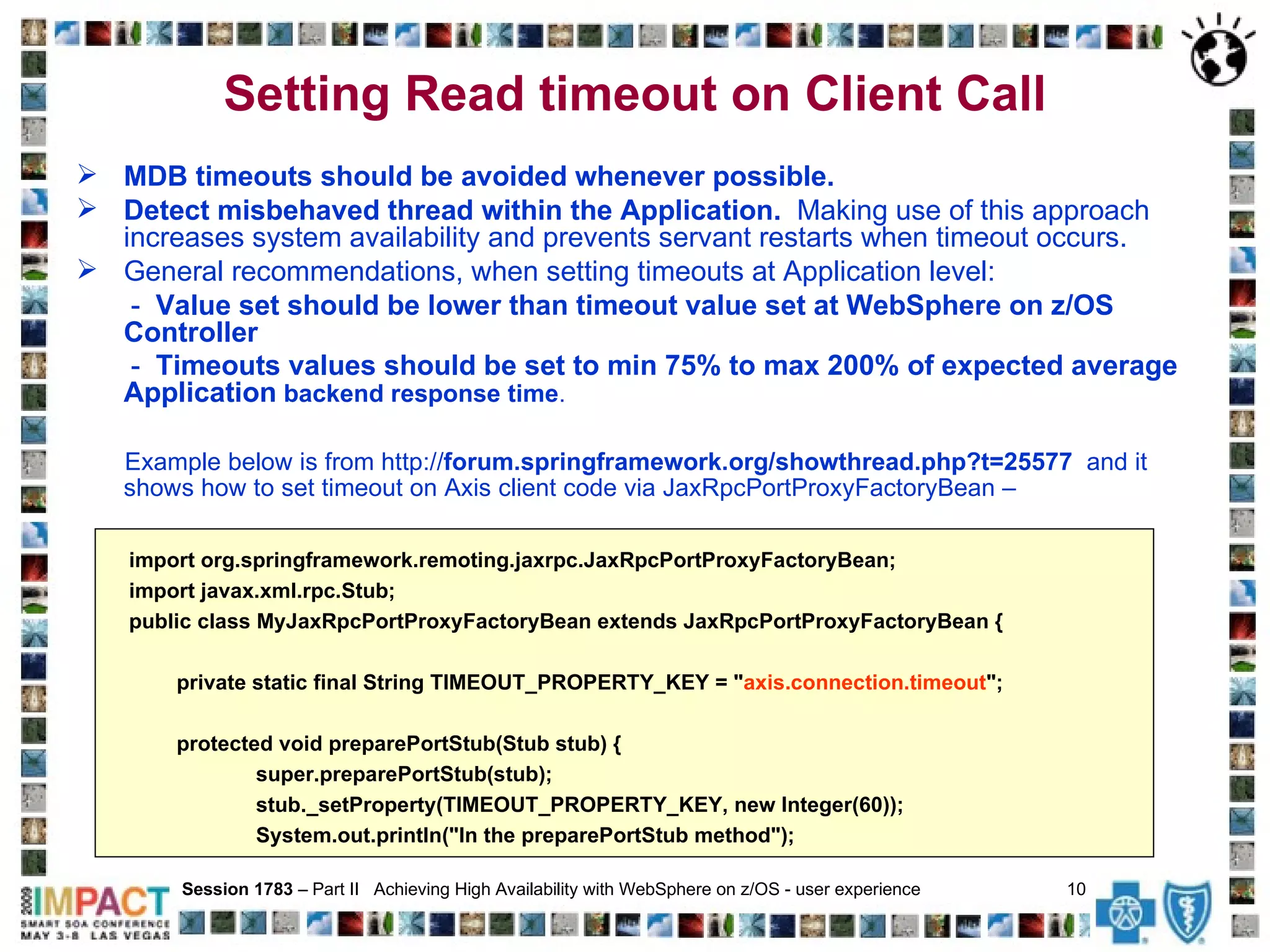 Setting Read timeout on Client Call   MDB timeouts should be avoided whenever possible.  Detect misbehaved thread within the Application.   Making use of this approach increases system availability and prevents servant restarts when timeout occurs. General recommendations, when setting timeouts at Application level: -  Value set should be lower than timeout value set at WebSphere on z/OS Controller   -  Timeouts values should be set to min 75% to max 200% of expected average Application  backend response time . Example below is from http:// forum.springframework.org/showthread.php?t=25577   and it shows how to set timeout on Axis client code via JaxRpcPortProxyFactoryBean – Session 1783  – Part II  Achieving High Availability with WebSphere on z/OS - user experience  10   import org.springframework.remoting.jaxrpc.JaxRpcPortProxyFactoryBean; import javax.xml.rpc.Stub; public class MyJaxRpcPortProxyFactoryBean extends JaxRpcPortProxyFactoryBean { private static final String TIMEOUT_PROPERTY_KEY = " axis.connection.timeout "; protected void preparePortStub(Stub stub) { super.preparePortStub(stub); stub._setProperty(TIMEOUT_PROPERTY_KEY, new Integer(60)); System.out.println("In the preparePortStub method"); 