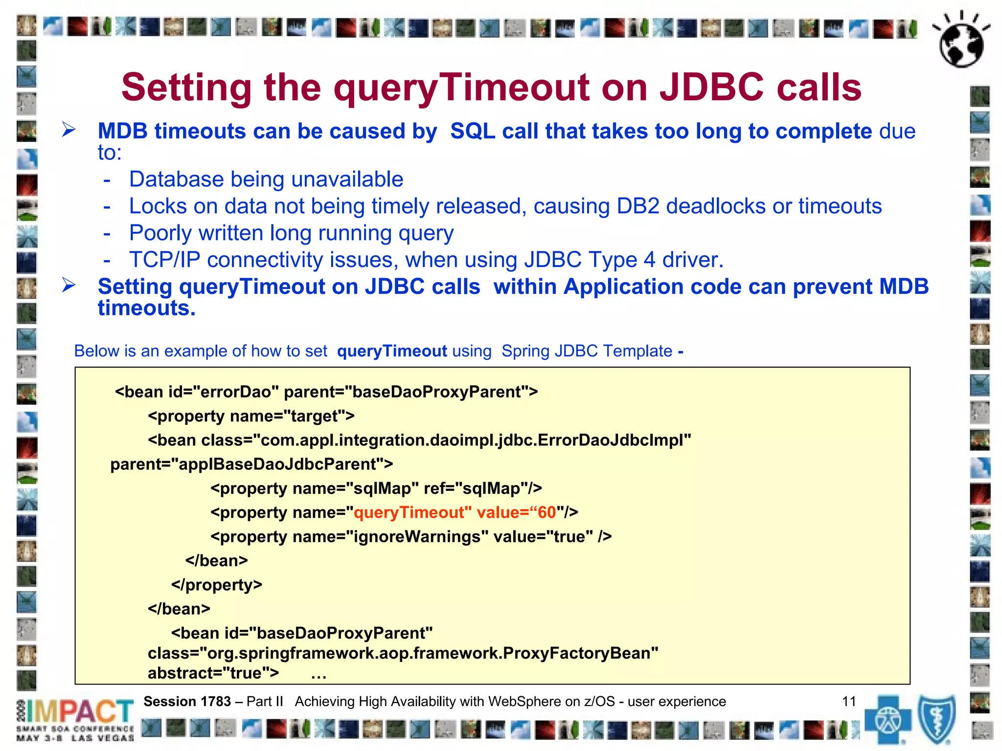 Setting the queryTimeout on JDBC calls   MDB timeouts can be caused by  SQL call that takes too long to complete  due to: -  Database being unavailable  -  Locks on data not being timely released, causing DB2 deadlocks or timeouts -  Poorly written long running query -  TCP/IP connectivity issues, when using JDBC Type 4 driver. Setting queryTimeout on JDBC calls  within Application code can prevent MDB timeouts. Below is an example of how to set  queryTimeout  using  Spring JDBC Template  - Session 1783  – Part II  Achieving High Availability with WebSphere on z/OS - user experience  11   <bean id="errorDao" parent="baseDaoProxyParent"> <property name="target"> <bean class="com.appl.integration.daoimpl.jdbc.ErrorDaoJdbcImpl"  parent="applBaseDaoJdbcParent"> <property name="sqlMap" ref="sqlMap"/> <property name=" queryTimeout" value=“60 "/> <property name="ignoreWarnings" value="true" />   </bean> </property>  </bean>  <bean id="baseDaoProxyParent" class="org.springframework.aop.framework.ProxyFactoryBean"  abstract="true">   … 
