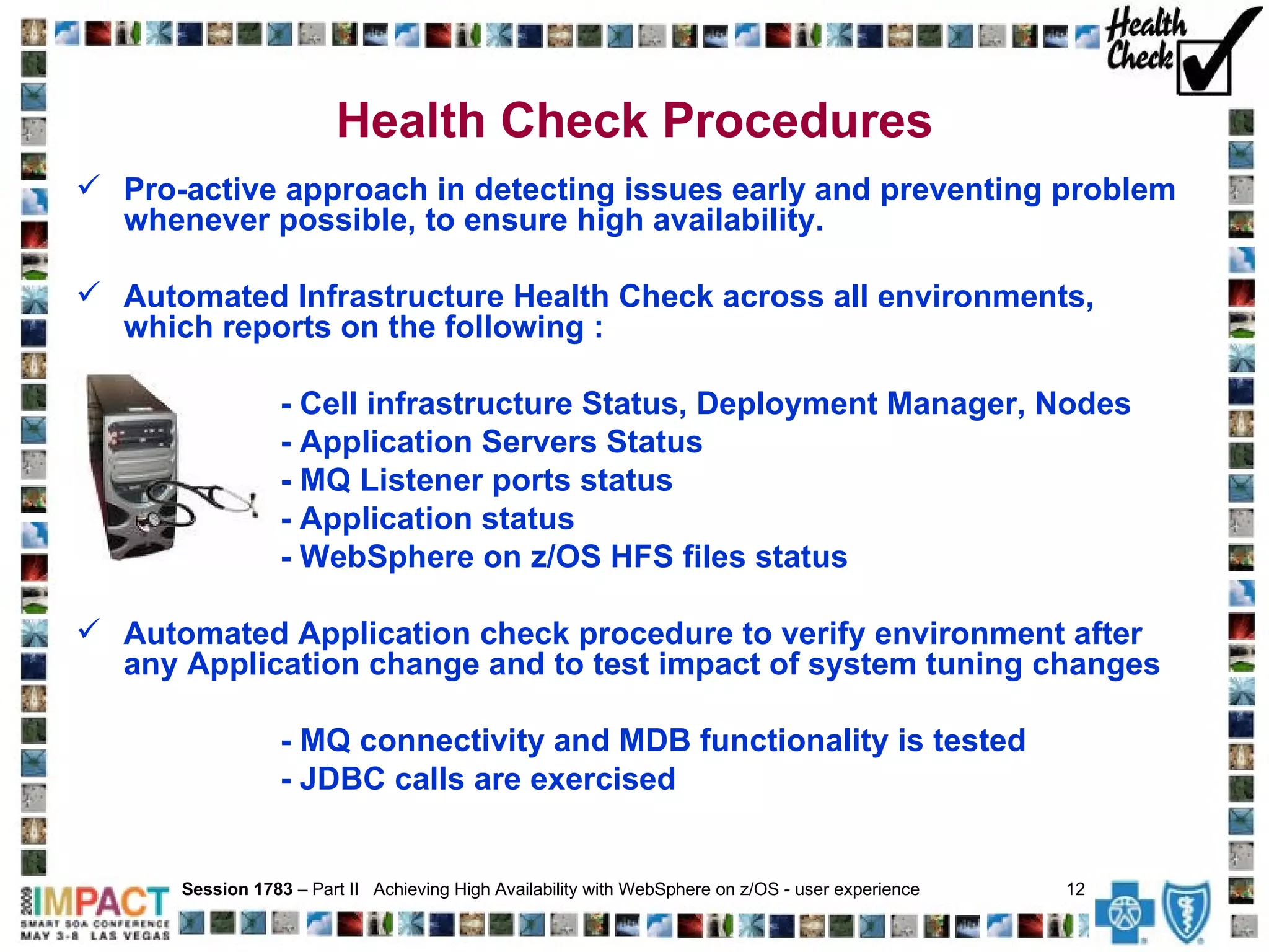 Health Check Procedures Pro-active approach in detecting issues early and preventing problem whenever possible, to ensure high availability.  Automated Infrastructure Health Check across all environments, which reports on the following : - Cell infrastructure Status, Deployment Manager, Nodes - Application Servers Status  - MQ Listener ports status - Application status - WebSphere on z/OS HFS files status Automated Application check procedure to verify environment after any Application change and to test impact of system tuning changes - MQ connectivity and MDB functionality is tested - JDBC calls are exercised Session 1783  – Part II  Achieving High Availability with WebSphere on z/OS - user experience  12   