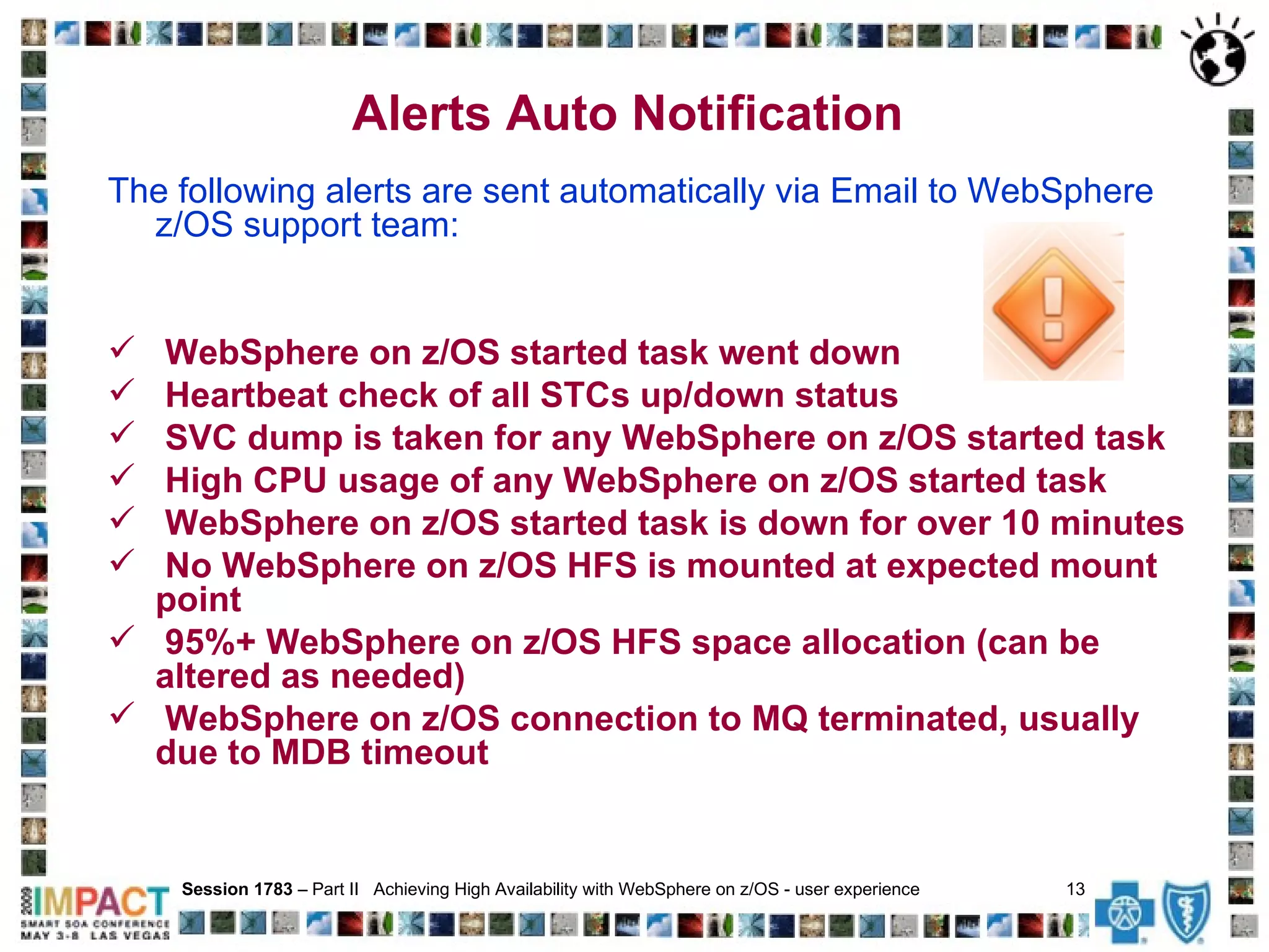 The following alerts are sent automatically via Email to WebSphere  z/OS support team:  WebSphere on z/OS started task went down Heartbeat check of all STCs up/down status SVC dump is taken for any WebSphere on z/OS started task High CPU usage of any WebSphere on z/OS started task WebSphere on z/OS started task is down for over 10 minutes No WebSphere on z/OS HFS is mounted at expected mount point 95%+ WebSphere on z/OS HFS space allocation (can be altered as needed) WebSphere on z/OS connection to MQ terminated, usually due to MDB timeout Session 1783  – Part II  Achieving High Availability with WebSphere on z/OS - user experience  13   Alerts Auto Notification 