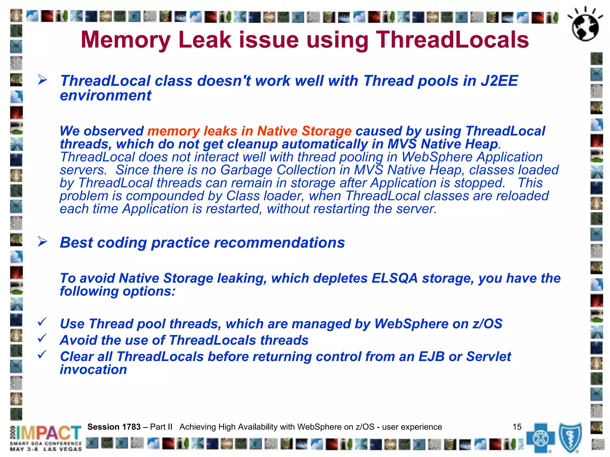 Memory Leak issue using ThreadLocals ThreadLocal class doesn't work well with Thread pools in J2EE environment We observed  memory leaks in Native Storage  caused by using ThreadLocal threads, which do not get cleanup automatically in MVS Native Heap .  ThreadLocal does not interact well with thread pooling in WebSphere Application servers.  Since there is no Garbage Collection in MVS Native Heap, classes loaded by ThreadLocal threads can remain in storage after Application is stopped.  This problem is compounded by Class loader, when ThreadLocal classes are reloaded each time Application is restarted, without restarting the server. Best coding practice recommendations To avoid Native Storage leaking, which depletes ELSQA storage, you have the following options: Use Thread pool threads, which are managed by WebSphere on z/OS Avoid the use of ThreadLocals threads Clear all ThreadLocals before returning control from an EJB or Servlet  invocation   Session 1783  – Part II  Achieving High Availability with WebSphere on z/OS - user experience  15   