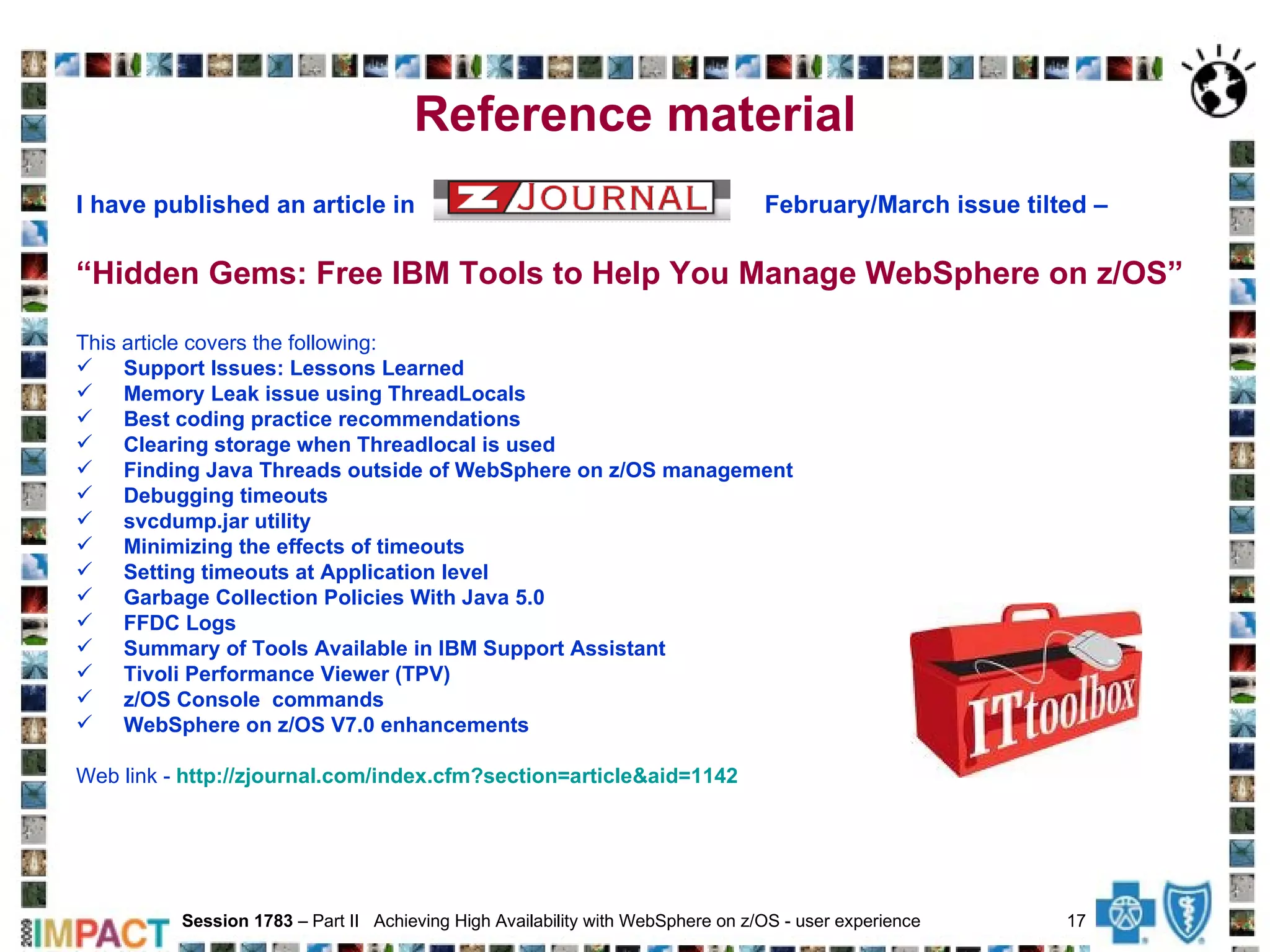 Reference material I have published an article in  February/March issue tilted –   “ Hidden Gems: Free IBM Tools to Help You Manage WebSphere on z/OS” This article covers the following: Support Issues: Lessons Learned Memory Leak issue using ThreadLocals Best coding practice recommendations Clearing storage when Threadlocal is used Finding Java Threads outside of WebSphere on z/OS management Debugging timeouts svcdump.jar utility Minimizing the effects of timeouts Setting timeouts at Application level   Garbage Collection Policies With Java 5.0 FFDC Logs Summary of Tools Available in IBM Support Assistant Tivoli Performance Viewer (TPV) z/OS Console  commands WebSphere on z/OS V7.0 enhancements   Web link -  http://zjournal.com/index.cfm?section=article&aid=1142 Session 1783  – Part II  Achieving High Availability with WebSphere on z/OS - user experience  17   