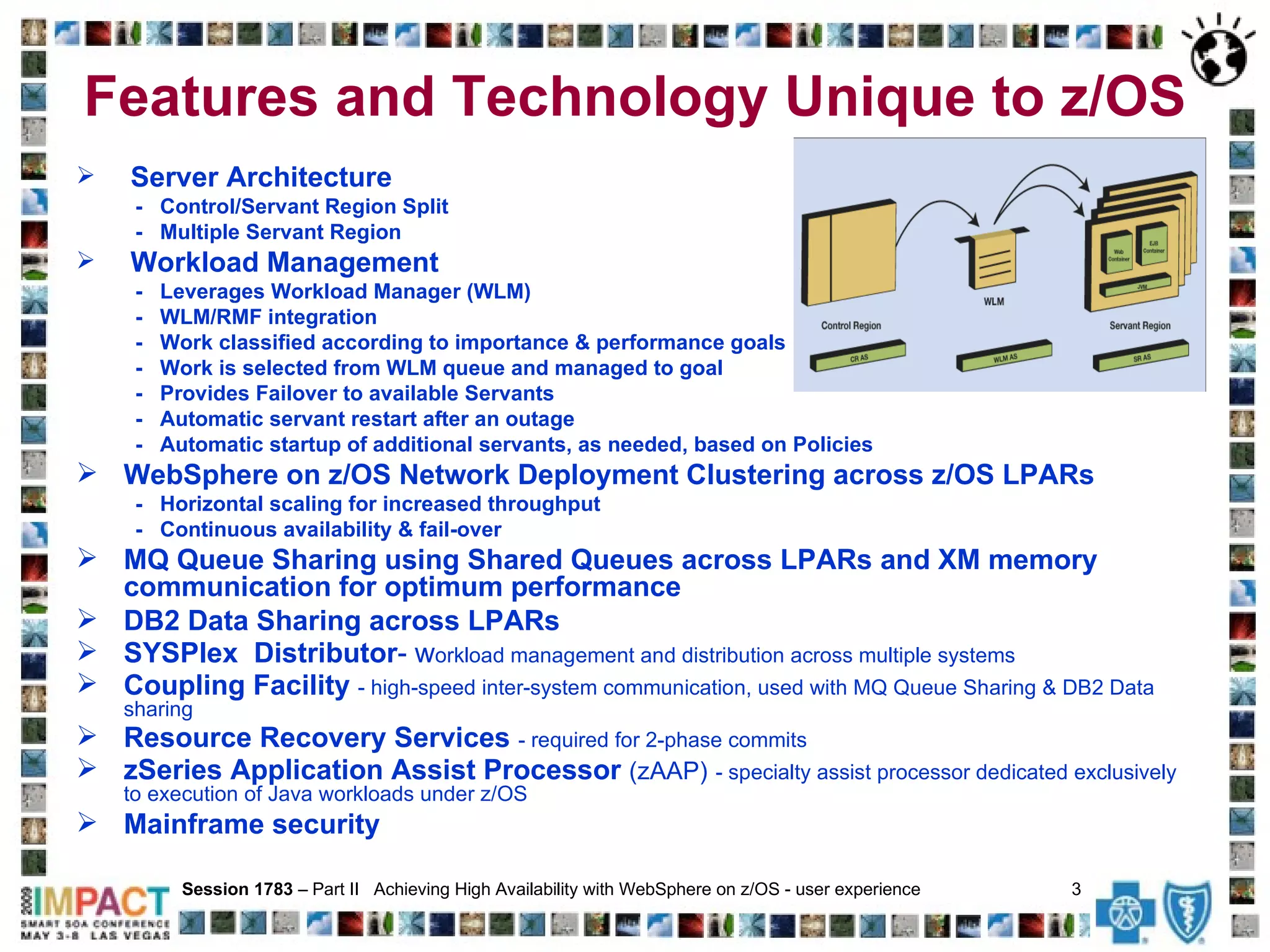 Features and Technology Unique to z/OS Server Architecture -  Control/Servant Region Split -  Multiple Servant Region Workload Management -  Leverages Workload Manager (WLM) -  WLM/RMF integration -  Work classified according to importance & performance goals -  Work is selected from WLM queue and managed to goal -  Provides Failover to available Servants -  Automatic servant restart after an outage  -  Automatic startup of additional servants, as needed, based on Policies WebSphere on z/OS Network Deployment Clustering across z/OS LPARs  -  Horizontal scaling for increased throughput -  Continuous availability & fail-over MQ Queue Sharing using Shared Queues across LPARs and XM memory communication for optimum performance DB2 Data Sharing across LPARs SYSPlex  Distributor -   w orkload management and distribution across multiple systems Coupling Facility  - high-speed inter-system communication, used with MQ Queue Sharing & DB2 Data sharing Resource Recovery Services  - required for 2-phase commits zSeries Application Assist Processor  (zAAP)   - specialty assist processor dedicated exclusively to execution of Java workloads under z/OS Mainframe security Session 1783  – Part II  Achieving High Availability with WebSphere on z/OS - user experience  3   