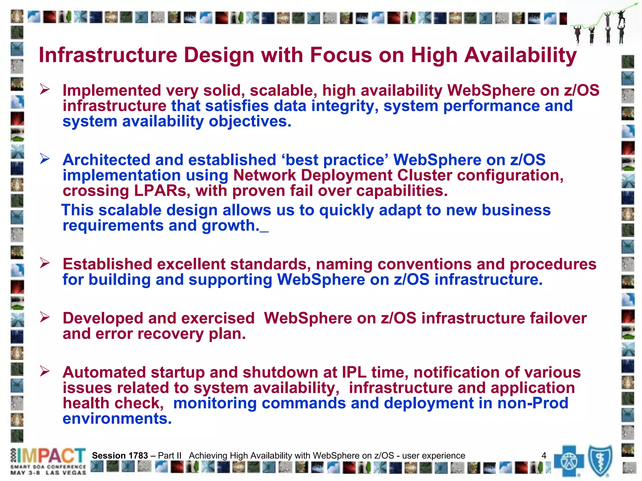 Implemented very solid, scalable, high availability WebSphere on z/OS infrastructure  that satisfies data integrity, system performance and system availability objectives.  Architected and established ‘best practice’ WebSphere on z/OS implementation using  Network Deployment Cluster configuration, crossing LPARs, with proven fail over capabilities.   This scalable design allows us to quickly adapt to new business requirements and growth.   Established excellent standards, naming conventions and procedures  for building and supporting WebSphere on z/OS infrastructure.  Developed and exercised  WebSphere on z/OS infrastructure failover and error recovery plan.  Automated startup and shutdown at IPL time, notification of various issues related to system availability,  infrastructure and application health check,   monitoring commands and deployment in non-Prod environments. Session 1783  – Part II  Achieving High Availability with WebSphere on z/OS - user experience  4   Infrastructure Design with Focus on High Availability 