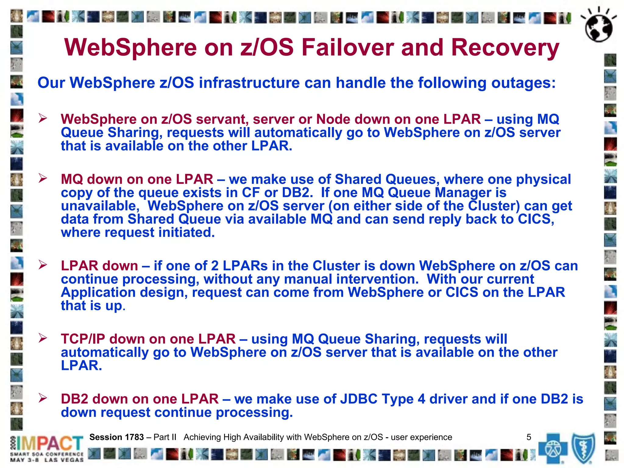 WebSphere on z/OS Failover and Recovery Our WebSphere z/OS infrastructure can handle the following outages: WebSphere on z/OS servant, server or Node down on one LPAR   – using MQ Queue Sharing, requests will automatically go to WebSphere on z/OS server that is available on the other LPAR. MQ down on one LPAR  – we make use of Shared Queues, where one physical copy of the queue exists in CF or DB2.  If one MQ Queue Manager is unavailable,  WebSphere on z/OS server (on either side of the Cluster) can get data from Shared Queue via available MQ and can send reply back to CICS, where request initiated.  LPAR down   – if one of 2 LPARs in the Cluster is down WebSphere on z/OS can continue processing, without any manual intervention.  With our current Application design, request can come from WebSphere or CICS on the LPAR that is up .  TCP/IP down on one LPAR   – using MQ Queue Sharing, requests will automatically go to WebSphere on z/OS server that is available on the other LPAR. DB2 down on one LPAR   – we make use of JDBC Type 4 driver and if one DB2 is down request continue processing. Session 1783  – Part II  Achieving High Availability with WebSphere on z/OS - user experience  5   