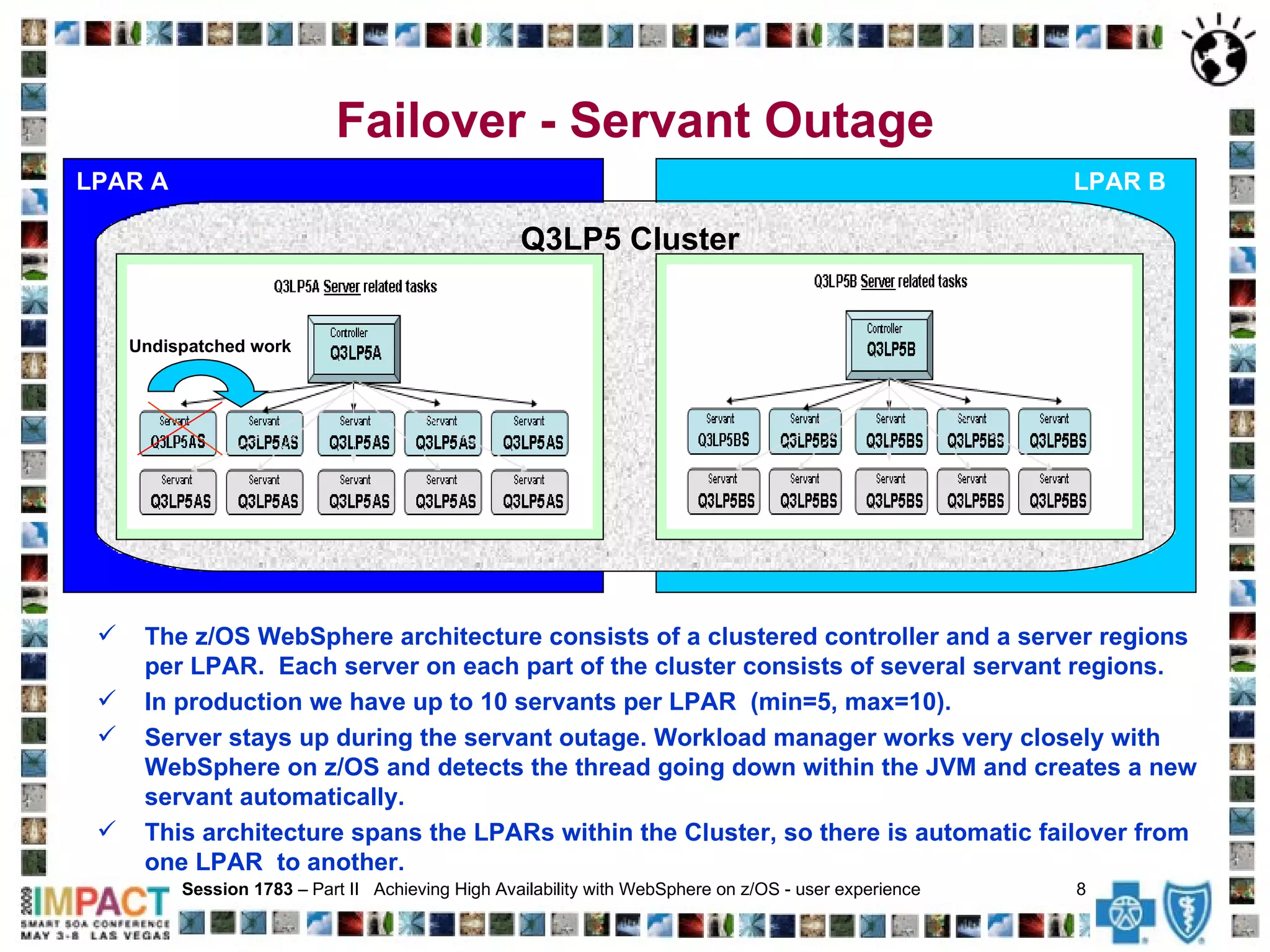 Failover - Servant Outage LPAR A Session 1783  – Part II  Achieving High Availability with WebSphere on z/OS - user experience  8   LPAR B Q3LP5 Cluster  Undispatched work The z/OS WebSphere architecture consists of a clustered controller and a server regions per LPAR.  Each server on each part of the cluster consists of several servant regions.  In production we have up to 10 servants per LPAR  (min=5, max=10).  Server stays up during the servant outage. Workload manager works very closely with WebSphere on z/OS and detects the thread going down within the JVM and creates a new servant automatically.  This architecture spans the LPARs within the Cluster, so there is automatic failover from one LPAR  to another.  