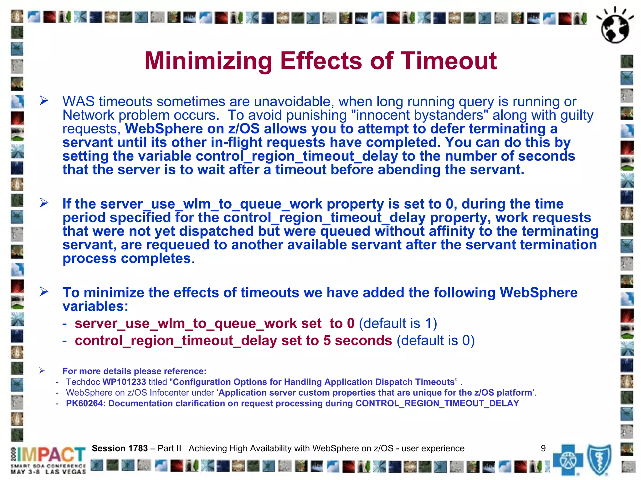 Minimizing Effects of Timeout WAS timeouts sometimes are unavoidable, when long running query is running or Network problem occurs.  To avoid punishing "innocent bystanders" along with guilty requests,  WebSphere on z/OS allows you to attempt to defer terminating a servant until its other in-flight requests have completed.   You can do this by setting the variable control_region_timeout_delay to the number of seconds that the server is to wait after a timeout before abending the servant. If the server_use_wlm_to_queue_work property is set to 0, during the time period specified for the control_region_timeout_delay property, work requests that were not yet dispatched but were queued without affinity to the terminating servant, are requeued to another available servant after the servant termination process completes . To minimize the effects of timeouts we have added the following WebSphere variables: -  server_use_wlm_to_queue_work set  to 0  (default is 1)  -  control_region_timeout_delay set to 5 seconds  (default is 0)   For more details please reference: -  Techdoc  WP101233  titled " Configuration Options for Handling Application Dispatch Timeouts ” . -  WebSphere on z/OS Infocenter under ‘ Application server custom properties that are unique for the z/OS platform ’. -  PK60264: Documentation clarification on request processing during CONTROL_REGION_TIMEOUT_DELAY Session 1783  – Part II  Achieving High Availability with WebSphere on z/OS - user experience  9   