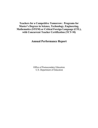 Teachers for a Competitive Tomorrow: Programs for
Master’s Degrees in Science, Technology, Engineering,
Mathematics (STEM) or Critical Foreign Language (CFL),
with Concurrent Teacher Certification (TCT-M)
Annual Performance Report
Office of Postsecondary Education
U.S. Department of Education
 