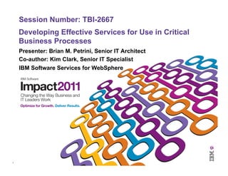 1	
  
Developing Effective Services for Use in Critical
Business Processes
Presenter: Brian M. Petrini, Senior IT Architect
Co-author: Kim Clark, Senior IT Specialist
IBM Software Services for WebSphere
Session Number: TBI-2667
 